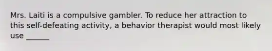 Mrs. Laiti is a compulsive gambler. To reduce her attraction to this self-defeating activity, a behavior therapist would most likely use ______