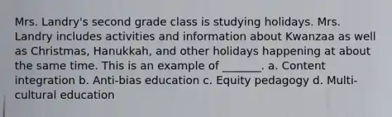 Mrs. Landry's second grade class is studying holidays. Mrs. Landry includes activities and information about Kwanzaa as well as Christmas, Hanukkah, and other holidays happening at about the same time. This is an example of _______. a. Content integration b. Anti-bias education c. Equity pedagogy d. Multi-cultural education