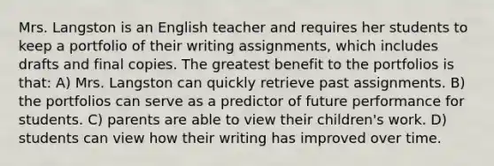 Mrs. Langston is an English teacher and requires her students to keep a portfolio of their writing assignments, which includes drafts and final copies. The greatest benefit to the portfolios is that: A) Mrs. Langston can quickly retrieve past assignments. B) the portfolios can serve as a predictor of future performance for students. C) parents are able to view their children's work. D) students can view how their writing has improved over time.