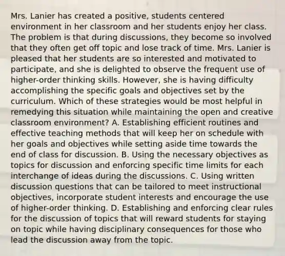 Mrs. Lanier has created a positive, students centered environment in her classroom and her students enjoy her class. The problem is that during discussions, they become so involved that they often get off topic and lose track of time. Mrs. Lanier is pleased that her students are so interested and motivated to participate, and she is delighted to observe the frequent use of higher-order thinking skills. However, she is having difficulty accomplishing the specific goals and objectives set by the curriculum. Which of these strategies would be most helpful in remedying this situation while maintaining the open and creative classroom environment? A. Establishing efficient routines and effective teaching methods that will keep her on schedule with her goals and objectives while setting aside time towards the end of class for discussion. B. Using the necessary objectives as topics for discussion and enforcing specific time limits for each interchange of ideas during the discussions. C. Using written discussion questions that can be tailored to meet instructional objectives, incorporate student interests and encourage the use of higher-order thinking. D. Establishing and enforcing clear rules for the discussion of topics that will reward students for staying on topic while having disciplinary consequences for those who lead the discussion away from the topic.