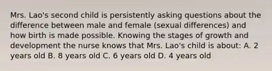 Mrs. Lao's second child is persistently asking questions about the difference between male and female (sexual differences) and how birth is made possible. Knowing the stages of growth and development the nurse knows that Mrs. Lao's child is about: A. 2 years old B. 8 years old C. 6 years old D. 4 years old