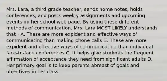 Mrs. Lara, a third-grade teacher, sends home notes, holds conferences, and posts weekly assignments and upcoming events on her school web page. By using these different methods of communication. Mrs. Lara MOST LIKELY understands that - A. These are more expident and effective ways of communicating than making phone calls B. These are more expident and effective ways of communicating than individual face-to-face conferences C. It helps give students the frequent affirmation of acceptance they need from significant adults D. Her primary goal is to keep parents abreast of goals and objectives in her class