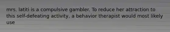 mrs. latiti is a compulsive gambler. To reduce her attraction to this self-defeating activity, a behavior therapist would most likely use