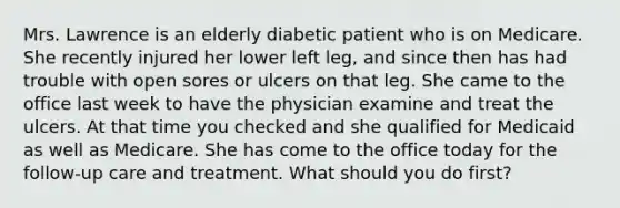 Mrs. Lawrence is an elderly diabetic patient who is on Medicare. She recently injured her lower left leg, and since then has had trouble with open sores or ulcers on that leg. She came to the office last week to have the physician examine and treat the ulcers. At that time you checked and she qualified for Medicaid as well as Medicare. She has come to the office today for the follow-up care and treatment. What should you do first?