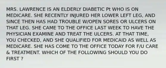 MRS. LAWRENCE IS AN ELDERLY DIABETIC Pt WHO IS ON MEDICARE. SHE RECENTLY INJURED HER LOWER LEFT LEG, AND SINCE THEN HAS HAD TROUBLE W/OPEN SORES OR ULCERS ON THAT LEG. SHE CAME TO THE OFFICE LAST WEEK TO HAVE THE PHYSICIAN EXAMINE AND TREAT THE ULCERS. AT THAT TIME, YOU CHECKED, AND SHE QUALIFIED FOR MEDICAID AS WELL AS MEDICARE. SHE HAS COME TO THE OFFICE TODAY FOR F/U CARE & TREATMENT. WHICH OF THE FOLLOWING SHOULD YOU DO FIRST ?