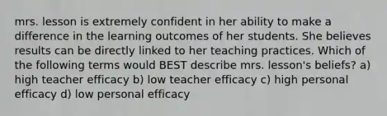 mrs. lesson is extremely confident in her ability to make a difference in the learning outcomes of her students. She believes results can be directly linked to her teaching practices. Which of the following terms would BEST describe mrs. lesson's beliefs? a) high teacher efficacy b) low teacher efficacy c) high personal efficacy d) low personal efficacy