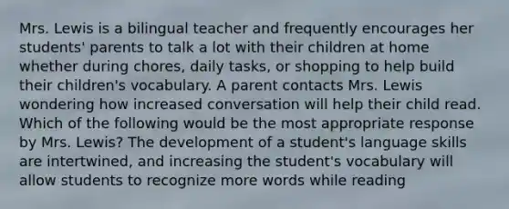 Mrs. Lewis is a bilingual teacher and frequently encourages her students' parents to talk a lot with their children at home whether during chores, daily tasks, or shopping to help build their children's vocabulary. A parent contacts Mrs. Lewis wondering how increased conversation will help their child read. Which of the following would be the most appropriate response by Mrs. Lewis? The development of a student's language skills are intertwined, and increasing the student's vocabulary will allow students to recognize more words while reading