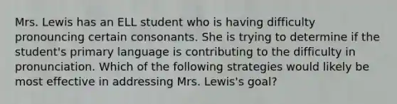 Mrs. Lewis has an ELL student who is having difficulty pronouncing certain consonants. She is trying to determine if the student's primary language is contributing to the difficulty in pronunciation. Which of the following strategies would likely be most effective in addressing Mrs. Lewis's goal?