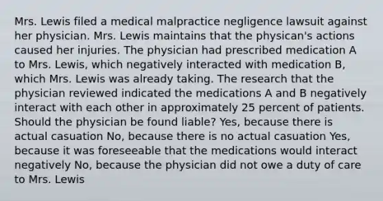 Mrs. Lewis filed a medical malpractice negligence lawsuit against her physician. Mrs. Lewis maintains that the physican's actions caused her injuries. The physician had prescribed medication A to Mrs. Lewis, which negatively interacted with medication B, which Mrs. Lewis was already taking. The research that the physician reviewed indicated the medications A and B negatively interact with each other in approximately 25 percent of patients. Should the physician be found liable? Yes, because there is actual casuation No, because there is no actual casuation Yes, because it was foreseeable that the medications would interact negatively No, because the physician did not owe a duty of care to Mrs. Lewis