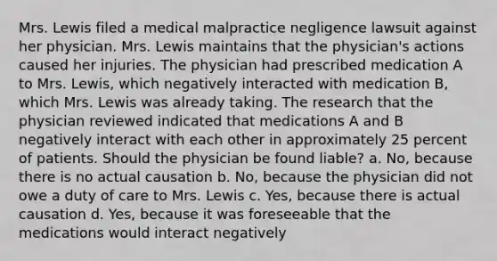 Mrs. Lewis filed a medical malpractice negligence lawsuit against her physician. Mrs. Lewis maintains that the physician's actions caused her injuries. The physician had prescribed medication A to Mrs. Lewis, which negatively interacted with medication B, which Mrs. Lewis was already taking. The research that the physician reviewed indicated that medications A and B negatively interact with each other in approximately 25 percent of patients. Should the physician be found liable? a. No, because there is no actual causation b. No, because the physician did not owe a duty of care to Mrs. Lewis c. Yes, because there is actual causation d. Yes, because it was foreseeable that the medications would interact negatively