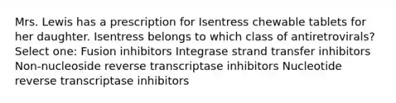 Mrs. Lewis has a prescription for Isentress chewable tablets for her daughter. Isentress belongs to which class of antiretrovirals? Select one: Fusion inhibitors Integrase strand transfer inhibitors Non-nucleoside reverse transcriptase inhibitors Nucleotide reverse transcriptase inhibitors