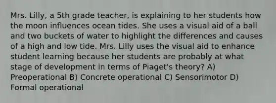 Mrs. Lilly, a 5th grade teacher, is explaining to her students how the moon influences ocean tides. She uses a visual aid of a ball and two buckets of water to highlight the differences and causes of a high and low tide. Mrs. Lilly uses the visual aid to enhance student learning because her students are probably at what stage of development in terms of Piaget's theory? A) Preoperational B) Concrete operational C) Sensorimotor D) Formal operational