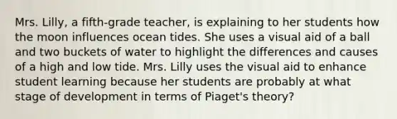 Mrs. Lilly, a fifth-grade teacher, is explaining to her students how the moon influences ocean tides. She uses a visual aid of a ball and two buckets of water to highlight the differences and causes of a high and low tide. Mrs. Lilly uses the visual aid to enhance student learning because her students are probably at what stage of development in terms of Piaget's theory?