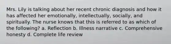 Mrs. Lily is talking about her recent chronic diagnosis and how it has affected her emotionally, intellectually, socially, and spiritually. The nurse knows that this is referred to as which of the following? a. Reflection b. Illness narrative c. Comprehensive honesty d. Complete life review