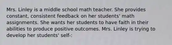 Mrs. Linley is a middle school math teacher. She provides constant, consistent feedback on her students' math assignments. She wants her students to have faith in their abilities to produce positive outcomes. Mrs. Linley is trying to develop her students' self-: