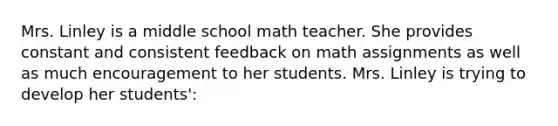 Mrs. Linley is a middle school math teacher. She provides constant and consistent feedback on math assignments as well as much encouragement to her students. Mrs. Linley is trying to develop her students':