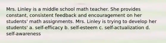 Mrs. Linley is a middle school math teacher. She provides constant, consistent feedback and encouragement on her students' math assignments. Mrs. Linley is trying to develop her students' a. self-efficacy b. self-esteem c. self-actualization d. self-awareness