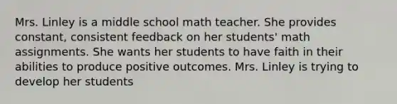 Mrs. Linley is a middle school math teacher. She provides constant, consistent feedback on her students' math assignments. She wants her students to have faith in their abilities to produce positive outcomes. Mrs. Linley is trying to develop her students