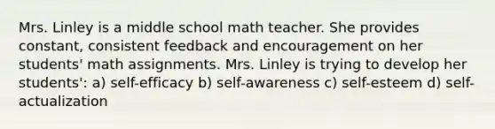 Mrs. Linley is a middle school math teacher. She provides constant, consistent feedback and encouragement on her students' math assignments. Mrs. Linley is trying to develop her students': a) self-efficacy b) self-awareness c) self-esteem d) self-actualization