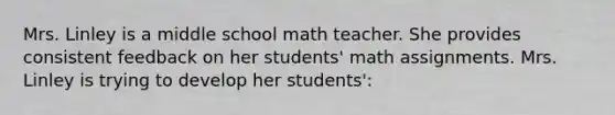 Mrs. Linley is a middle school math teacher. She provides consistent feedback on her students' math assignments. Mrs. Linley is trying to develop her students':