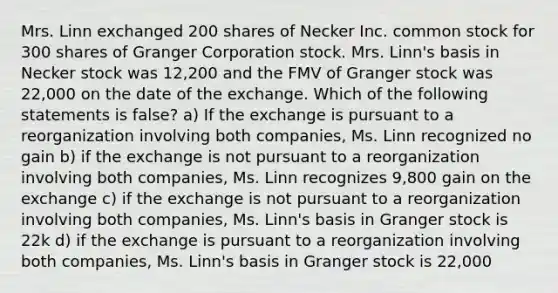 Mrs. Linn exchanged 200 shares of Necker Inc. common stock for 300 shares of Granger Corporation stock. Mrs. Linn's basis in Necker stock was 12,200 and the FMV of Granger stock was 22,000 on the date of the exchange. Which of the following statements is false? a) If the exchange is pursuant to a reorganization involving both companies, Ms. Linn recognized no gain b) if the exchange is not pursuant to a reorganization involving both companies, Ms. Linn recognizes 9,800 gain on the exchange c) if the exchange is not pursuant to a reorganization involving both companies, Ms. Linn's basis in Granger stock is 22k d) if the exchange is pursuant to a reorganization involving both companies, Ms. Linn's basis in Granger stock is 22,000