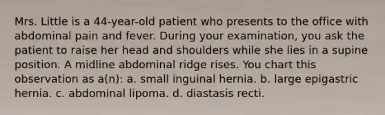 Mrs. Little is a 44-year-old patient who presents to the office with abdominal pain and fever. During your examination, you ask the patient to raise her head and shoulders while she lies in a supine position. A midline abdominal ridge rises. You chart this observation as a(n): a. small inguinal hernia. b. large epigastric hernia. c. abdominal lipoma. d. diastasis recti.