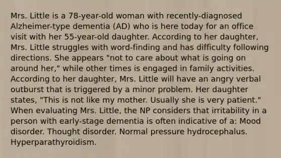 Mrs. Little is a 78-year-old woman with recently-diagnosed Alzheimer-type dementia (AD) who is here today for an office visit with her 55-year-old daughter. According to her daughter, Mrs. Little struggles with word-finding and has difficulty following directions. She appears "not to care about what is going on around her," while other times is engaged in family activities. According to her daughter, Mrs. Little will have an angry verbal outburst that is triggered by a minor problem. Her daughter states, "This is not like my mother. Usually she is very patient." When evaluating Mrs. Little, the NP considers that irritability in a person with early-stage dementia is often indicative of a: Mood disorder. Thought disorder. Normal pressure hydrocephalus. Hyperparathyroidism.