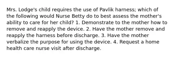 Mrs. Lodge's child requires the use of Pavlik harness; which of the following would Nurse Betty do to best assess the mother's ability to care for her child? 1. Demonstrate to the mother how to remove and reapply the device. 2. Have the mother remove and reapply the harness before discharge. 3. Have the mother verbalize the purpose for using the device. 4. Request a home health care nurse visit after discharge.