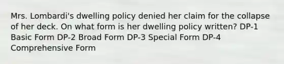 Mrs. Lombardi's dwelling policy denied her claim for the collapse of her deck. On what form is her dwelling policy written? DP-1 Basic Form DP-2 Broad Form DP-3 Special Form DP-4 Comprehensive Form