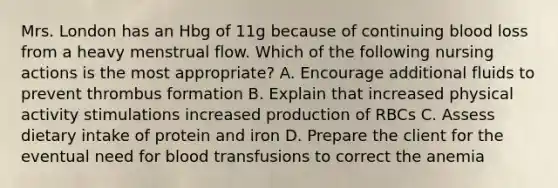 Mrs. London has an Hbg of 11g because of continuing blood loss from a heavy menstrual flow. Which of the following nursing actions is the most appropriate? A. Encourage additional fluids to prevent thrombus formation B. Explain that increased physical activity stimulations increased production of RBCs C. Assess dietary intake of protein and iron D. Prepare the client for the eventual need for blood transfusions to correct the anemia