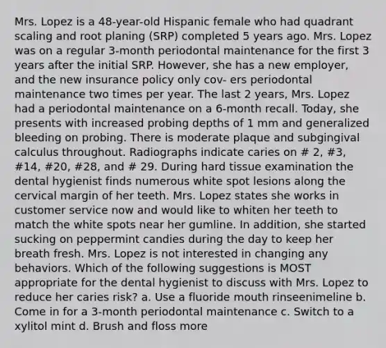 Mrs. Lopez is a 48-year-old Hispanic female who had quadrant scaling and root planing (SRP) completed 5 years ago. Mrs. Lopez was on a regular 3-month periodontal maintenance for the first 3 years after the initial SRP. However, she has a new employer, and the new insurance policy only cov- ers periodontal maintenance two times per year. The last 2 years, Mrs. Lopez had a periodontal maintenance on a 6-month recall. Today, she presents with increased probing depths of 1 mm and generalized bleeding on probing. There is moderate plaque and subgingival calculus throughout. Radiographs indicate caries on # 2, #3, #14, #20, #28, and # 29. During hard tissue examination the dental hygienist finds numerous white spot lesions along the cervical margin of her teeth. Mrs. Lopez states she works in customer service now and would like to whiten her teeth to match the white spots near her gumline. In addition, she started sucking on peppermint candies during the day to keep her breath fresh. Mrs. Lopez is not interested in changing any behaviors. Which of the following suggestions is MOST appropriate for the dental hygienist to discuss with Mrs. Lopez to reduce her caries risk? a. Use a fluoride mouth rinseenimeline b. Come in for a 3-month periodontal maintenance c. Switch to a xylitol mint d. Brush and floss more