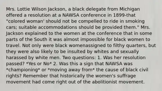 Mrs. Lottie Wilson Jackson, a black delegate from Michigan offered a resolution at a NAWSA conference in 1899-that "colored woman' should not be compelled to ride in smoking cars; suitable accommodations should be provided them." Mrs. Jackson explained to the women at the conference that in some parts of the South it was almost impossible for black women to travel. Not only were black womenassigned to filthy quarters, but they were also likely to be insulted by whites and sexually harassed by white men. Two questions: 1. Was her resolution passed? *Yes or No* 2. Was this a sign that NAWSA was *championing* or *moving away from* the cause of black civil rights? Remember that historically the women's suffrage movement had come right out of the abolitionist movement.