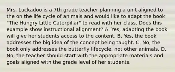 Mrs. Luckadoo is a 7th grade teacher planning a unit aligned to the on the life cycle of animals and would like to adapt the book "The Hungry Little Caterpillar" to read with her class. Does this example show instructional alignment? A. Yes, adapting the book will give her students access to the content. B. Yes, the book addresses the big idea of the concept being taught. C. No, the book only addresses the butterfly lifecycle, not other animals. D. No, the teacher should start with the appropriate materials and goals aligned with the grade level of her students.