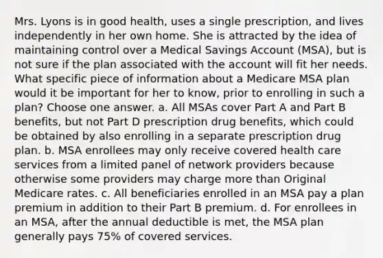 Mrs. Lyons is in good health, uses a single prescription, and lives independently in her own home. She is attracted by the idea of maintaining control over a Medical Savings Account (MSA), but is not sure if the plan associated with the account will fit her needs. What specific piece of information about a Medicare MSA plan would it be important for her to know, prior to enrolling in such a plan? Choose one answer. a. All MSAs cover Part A and Part B benefits, but not Part D prescription drug benefits, which could be obtained by also enrolling in a separate prescription drug plan. b. MSA enrollees may only receive covered health care services from a limited panel of network providers because otherwise some providers may charge more than Original Medicare rates. c. All beneficiaries enrolled in an MSA pay a plan premium in addition to their Part B premium. d. For enrollees in an MSA, after the annual deductible is met, the MSA plan generally pays 75% of covered services.