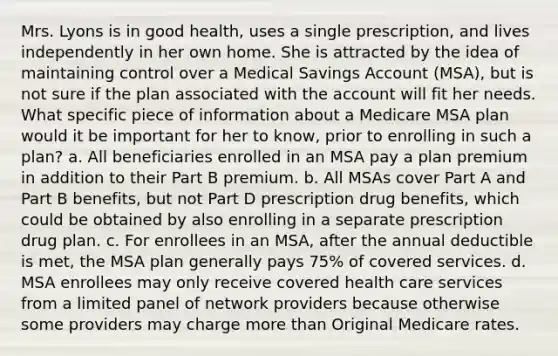 Mrs. Lyons is in good health, uses a single prescription, and lives independently in her own home. She is attracted by the idea of maintaining control over a Medical Savings Account (MSA), but is not sure if the plan associated with the account will fit her needs. What specific piece of information about a Medicare MSA plan would it be important for her to know, prior to enrolling in such a plan? a. All beneficiaries enrolled in an MSA pay a plan premium in addition to their Part B premium. b. All MSAs cover Part A and Part B benefits, but not Part D prescription drug benefits, which could be obtained by also enrolling in a separate prescription drug plan. c. For enrollees in an MSA, after the annual deductible is met, the MSA plan generally pays 75% of covered services. d. MSA enrollees may only receive covered health care services from a limited panel of network providers because otherwise some providers may charge more than Original Medicare rates.