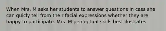 When Mrs. M asks her students to answer questions in cass she can quicly tell from their facial expressions whether they are happy to participate. Mrs. M perceptual skills best ilustrates