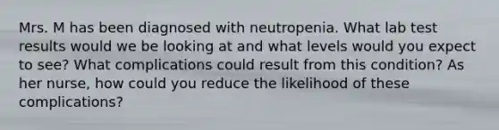 Mrs. M has been diagnosed with neutropenia. What lab test results would we be looking at and what levels would you expect to see? What complications could result from this condition? As her nurse, how could you reduce the likelihood of these complications?