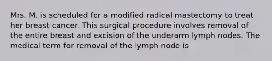 Mrs. M. is scheduled for a modified radical mastectomy to treat her breast cancer. This surgical procedure involves removal of the entire breast and excision of the underarm lymph nodes. The medical term for removal of the lymph node is