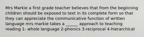 Mrs Markie a first grade teacher believes that from the beginning children should be exposed to text in its complete form so that they can appreciate the communicative function of written language mrs markie takes a ______ approach to teaching reading 1- whole language 2-phonics 3-reciprocal 4-hierarchical