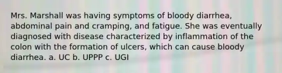 Mrs. Marshall was having symptoms of bloody diarrhea, abdominal pain and cramping, and fatigue. She was eventually diagnosed with disease characterized by inflammation of the colon with the formation of ulcers, which can cause bloody diarrhea. a. UC b. UPPP c. UGI