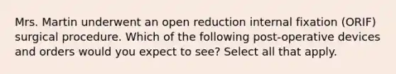 Mrs. Martin underwent an open reduction internal fixation (ORIF) surgical procedure. Which of the following post-operative devices and orders would you expect to see? Select all that apply.