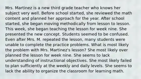 Mrs. Martinez is a new third grade teacher who knows her subject very well. Before school started, she reviewed the math content and planned her approach for the year. After school started, she began moving methodically from lesson to lesson. This week, she began teaching the lesson for week nine. She presented the new concept. Students seemed to be confused. Even after Mrs. M. repeated the lesson, many students were unable to complete the practice problems. What is most likely the problem with Mrs. Martinez's lesson? She most likely over planned the lesson for week nine. She seems to lack understanding of instructional objectives. She most likely failed to plan sufficiently at the weekly and daily levels. She seems to lack the ability to organize the classroom for learning math.