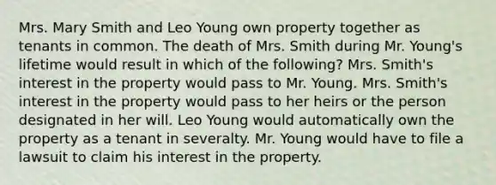 Mrs. Mary Smith and Leo Young own property together as tenants in common. The death of Mrs. Smith during Mr. Young's lifetime would result in which of the following? Mrs. Smith's interest in the property would pass to Mr. Young. Mrs. Smith's interest in the property would pass to her heirs or the person designated in her will. Leo Young would automatically own the property as a tenant in severalty. Mr. Young would have to file a lawsuit to claim his interest in the property.