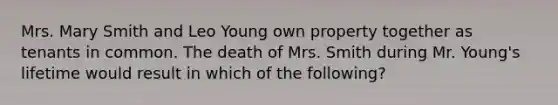 Mrs. Mary Smith and Leo Young own property together as tenants in common. The death of Mrs. Smith during Mr. Young's lifetime would result in which of the following?