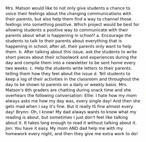 Mrs. Matson would like to not only give students a chance to voice their feelings about the changing communications with their parents, but also help them find a way to channel those feelings into something positive. Which project would be best for allowing students a positive way to communicate with their parents about what is happening in school? a. Encourage the students to talk to their parents about everything that is happening in school; after all, their parents only want to help them. b. After talking about this issue, ask the students to write short pieces about their schoolwork and experiences during the day and compile them into a newsletter to be sent home every two weeks. c. Help the students write letters to their parents, telling them how they feel about the issue d. Tell students to keep a log of their activities in the classroom and throughout the day to be shown to parents on a daily or weekly basis. Mrs. Matson's 6th graders are chatting during snack time and she overhears the following conversation: Ellie: I hate how my mom always asks me how my day was, every single day! And then she gets mad when I say it's fine. But it really IS fine almost every day! Brynn: Oh, I know! My dad always wants to know what my reading is about, but sometimes I just don't feel like talking about it. It takes long enough to read it without talking about it. Jon: You have it easy. My mom AND dad help me with my homework every night, and then they give me extra work to do!