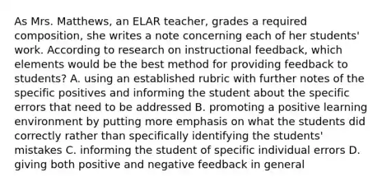 As Mrs. Matthews, an ELAR teacher, grades a required composition, she writes a note concerning each of her students' work. According to research on instructional feedback, which elements would be the best method for providing feedback to students? A. using an established rubric with further notes of the specific positives and informing the student about the specific errors that need to be addressed B. promoting a positive learning environment by putting more emphasis on what the students did correctly rather than specifically identifying the students' mistakes C. informing the student of specific individual errors D. giving both positive and negative feedback in general