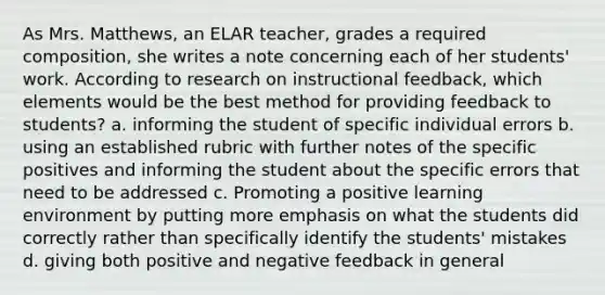 As Mrs. Matthews, an ELAR teacher, grades a required composition, she writes a note concerning each of her students' work. According to research on instructional feedback, which elements would be the best method for providing feedback to students? a. informing the student of specific individual errors b. using an established rubric with further notes of the specific positives and informing the student about the specific errors that need to be addressed c. Promoting a positive learning environment by putting more emphasis on what the students did correctly rather than specifically identify the students' mistakes d. giving both positive and negative feedback in general