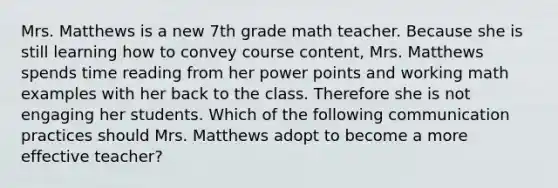 Mrs. Matthews is a new 7th grade math teacher. Because she is still learning how to convey course content, Mrs. Matthews spends time reading from her power points and working math examples with her back to the class. Therefore she is not engaging her students. Which of the following communication practices should Mrs. Matthews adopt to become a more effective teacher?