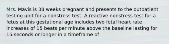 Mrs. Mavis is 38 weeks pregnant and presents to the outpatient testing unit for a nonstress test. A reactive nonstress test for a fetus at this gestational age includes two fetal heart rate increases of 15 beats per minute above the baseline lasting for 15 seconds or longer in a timeframe of