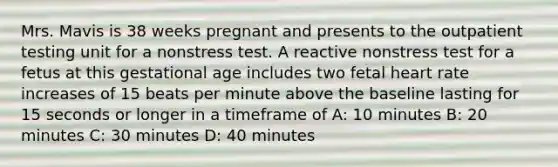 Mrs. Mavis is 38 weeks pregnant and presents to the outpatient testing unit for a nonstress test. A reactive nonstress test for a fetus at this gestational age includes two fetal heart rate increases of 15 beats per minute above the baseline lasting for 15 seconds or longer in a timeframe of A: 10 minutes B: 20 minutes C: 30 minutes D: 40 minutes